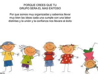 PORQUE CREES QUE TU
         GRUPO SERA EL MAS EXITOSO

 Por que somos muy organizadas y sabemos llevar
 muy bien las ideas cada una cumple con una labor
distintas y la unión y la confianza nos llevara al éxito
 