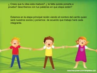 ¿ Crees que tu idea esta madura? ¿ te falta quizás ponerla a
prueba? descríbenos con tus palabras en que etapa están?



  Estamos en la etapa principal recién viendo el nombre del carrito quien
  será nuestros socios y ponernos de acuerdo que trabajo hará cada
  integrante.
 