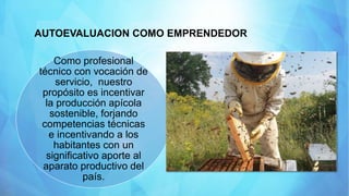AUTOEVALUACION COMO EMPRENDEDOR
Como profesional
técnico con vocación de
servicio, nuestro
propósito es incentivar
la producción apícola
sostenible, forjando
competencias técnicas
e incentivando a los
habitantes con un
significativo aporte al
aparato productivo del
país.
 