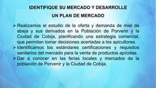 IDENTIFIQUE SU MERCADO Y DESARROLLE
UN PLAN DE MERCADO
 Realizamos el estudio de la oferta y demanda de miel de
abeja y sus derivados en la Población de Porvenir y la
Ciudad de Cobija, planificando una estrategia comercial,
que permitan tomar decisiones acertadas a los apicultores.
 Identificamos los estándares certificaciones y requisitos
sanitarios del mercado para la venta de productos apícolas.
 Dar a conocer en las ferias locales y mercados de la
población de Porvenir y la Ciudad de Cobija.
 