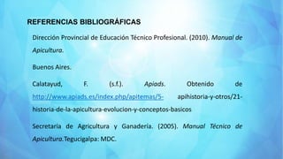 REFERENCIAS BIBLIOGRÁFICAS
Dirección Provincial de Educación Técnico Profesional. (2010). Manual de
Apicultura.
Buenos Aires.
Calatayud, F. (s.f.). Apiads. Obtenido de
http://www.apiads.es/index.php/apitemas/5- apihistoria-y-otros/21-
historia-de-la-apicultura-evolucion-y-conceptos-basicos
Secretaría de Agricultura y Ganadería. (2005). Manual Técnico de
Apicultura.Tegucigalpa: MDC.
 