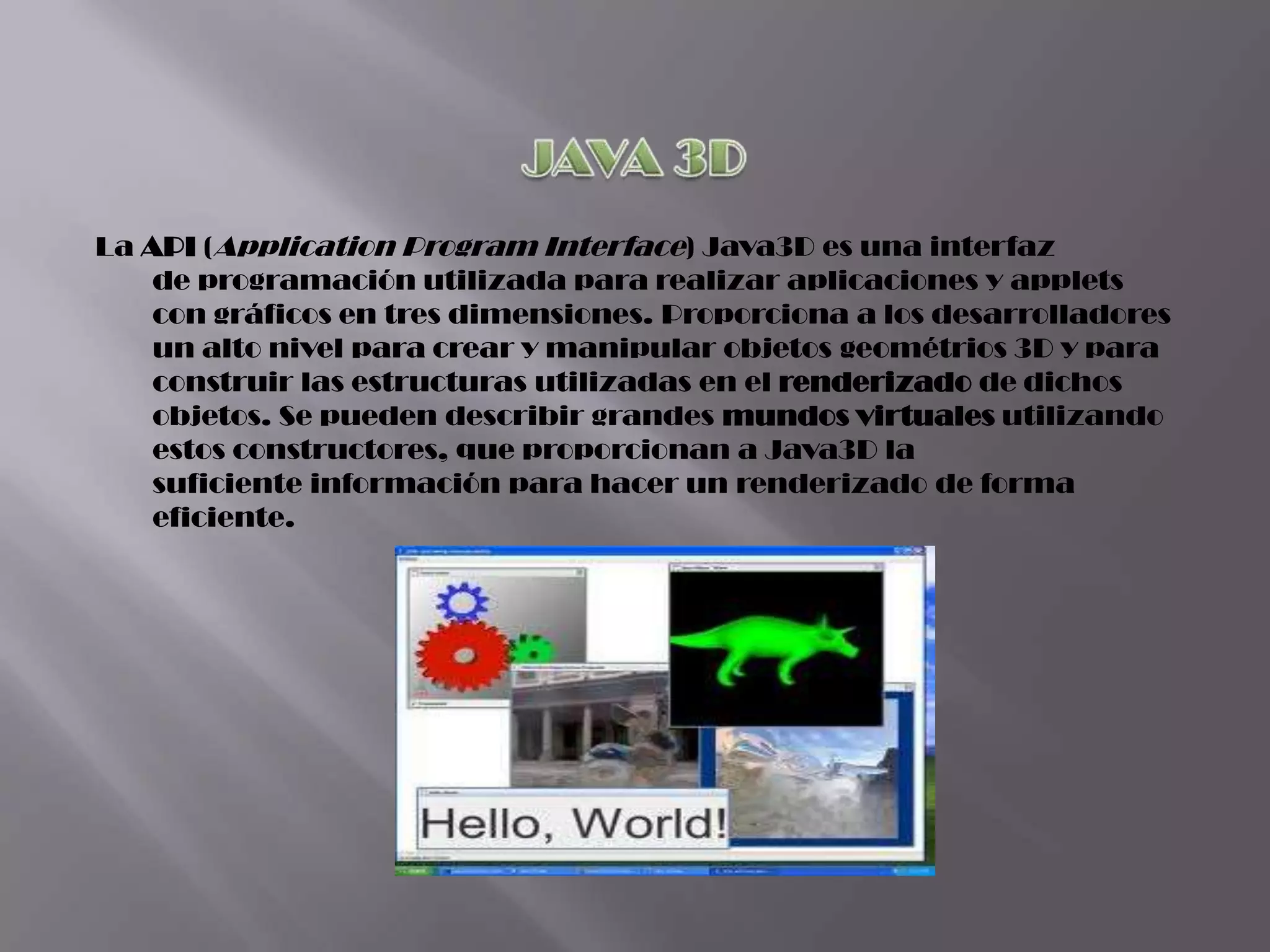 La API (Application Program Interface) Java3D es una interfaz
    de programación utilizada para realizar aplicaciones y applets
    con gráficos en tres dimensiones. Proporciona a los desarrolladores
    un alto nivel para crear y manipular objetos geométrios 3D y para
    construir las estructuras utilizadas en el renderizado de dichos
    objetos. Se pueden describir grandes mundos virtuales utilizando
    estos constructores, que proporcionan a Java3D la
    suficiente información para hacer un renderizado de forma
    eficiente.
 