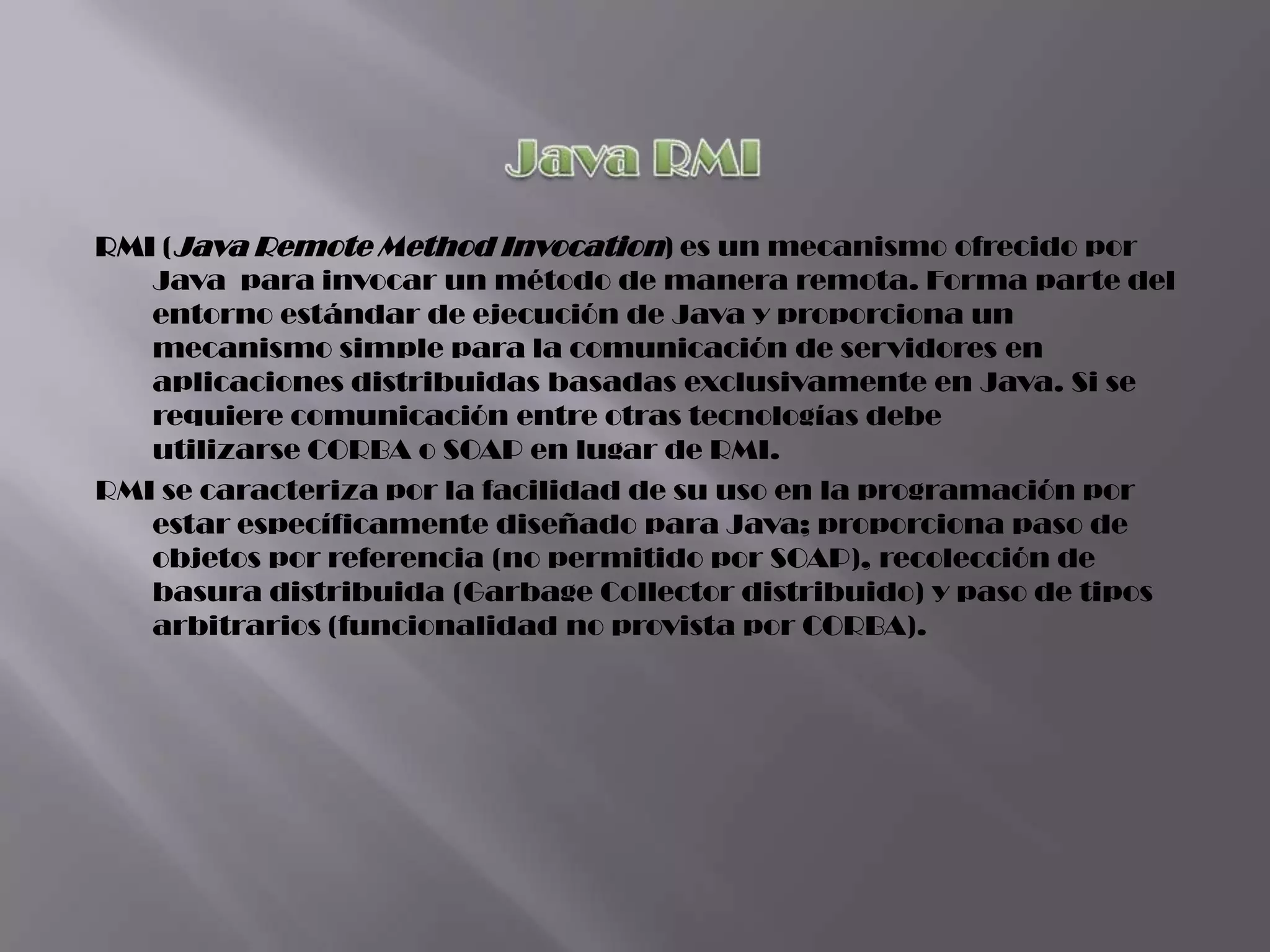 RMI (Java Remote Method Invocation) es un mecanismo ofrecido por
   Java para invocar un método de manera remota. Forma parte del
   entorno estándar de ejecución de Java y proporciona un
   mecanismo simple para la comunicación de servidores en
   aplicaciones distribuidas basadas exclusivamente en Java. Si se
   requiere comunicación entre otras tecnologías debe
   utilizarse CORBA o SOAP en lugar de RMI.
RMI se caracteriza por la facilidad de su uso en la programación por
   estar específicamente diseñado para Java; proporciona paso de
   objetos por referencia (no permitido por SOAP), recolección de
   basura distribuida (Garbage Collector distribuido) y paso de tipos
   arbitrarios (funcionalidad no provista por CORBA).
 