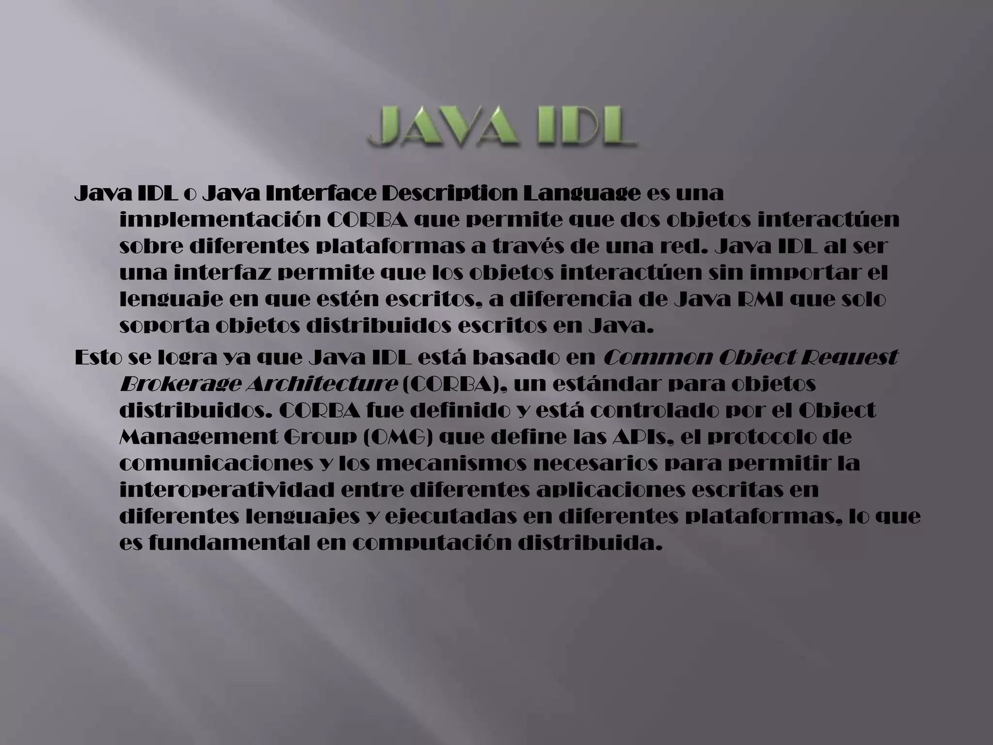 Java IDL o Java Interface Description Language es una
    implementación CORBA que permite que dos objetos interactúen
    sobre diferentes plataformas a través de una red. Java IDL al ser
    una interfaz permite que los objetos interactúen sin importar el
    lenguaje en que estén escritos, a diferencia de Java RMI que solo
    soporta objetos distribuidos escritos en Java.
Esto se logra ya que Java IDL está basado en Common Object Request
    Brokerage Architecture (CORBA), un estándar para objetos
    distribuidos. CORBA fue definido y está controlado por el Object
    Management Group (OMG) que define las APIs, el protocolo de
    comunicaciones y los mecanismos necesarios para permitir la
    interoperatividad entre diferentes aplicaciones escritas en
    diferentes lenguajes y ejecutadas en diferentes plataformas, lo que
    es fundamental en computación distribuida.
 