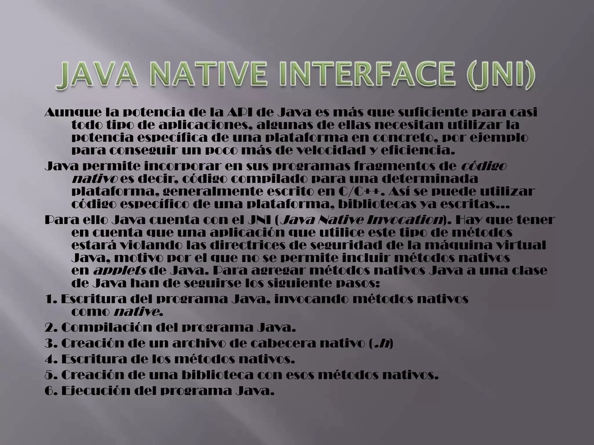 Aunque la potencia de la API de Java es más que suficiente para casi
    todo tipo de aplicaciones, algunas de ellas necesitan utilizar la
    potencia específica de una plataforma en concreto, por ejemplo
    para conseguir un poco más de velocidad y eficiencia.
Java permite incorporar en sus programas fragmentos de código
    nativo es decir, código compilado para una determinada
    plataforma, generalmente escrito en C/C++. Así se puede utilizar
    código específico de una plataforma, bibliotecas ya escritas...
Para ello Java cuenta con el JNI (Java Native Invocation). Hay que tener
    en cuenta que una aplicación que utilice este tipo de métodos
    estará violando las directrices de seguridad de la máquina virtual
    Java, motivo por el que no se permite incluir métodos nativos
    en applets de Java. Para agregar métodos nativos Java a una clase
    de Java han de seguirse los siguiente pasos:
1. Escritura del programa Java, invocando métodos nativos
    como native.
2. Compilación del programa Java.
3. Creación de un archivo de cabecera nativo (.h)
4. Escritura de los métodos nativos.
5. Creación de una biblioteca con esos métodos nativos.
6. Ejecución del programa Java.
 