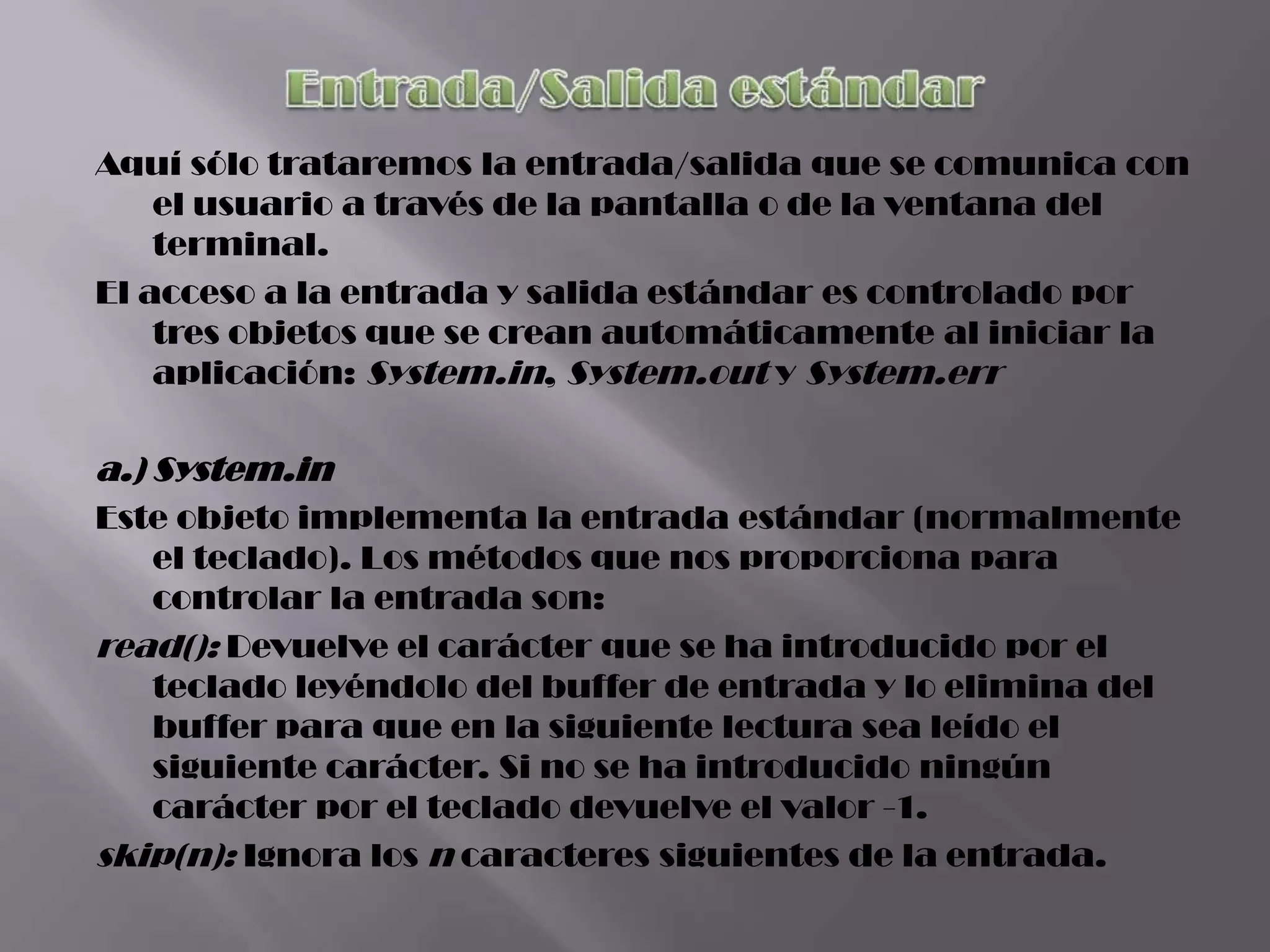 Aquí sólo trataremos la entrada/salida que se comunica con
    el usuario a través de la pantalla o de la ventana del
    terminal.
El acceso a la entrada y salida estándar es controlado por
    tres objetos que se crean automáticamente al iniciar la
    aplicación: System.in, System.out y System.err

a.) System.in
Este objeto implementa la entrada estándar (normalmente
   el teclado). Los métodos que nos proporciona para
   controlar la entrada son:
read(): Devuelve el carácter que se ha introducido por el
   teclado leyéndolo del buffer de entrada y lo elimina del
   buffer para que en la siguiente lectura sea leído el
   siguiente carácter. Si no se ha introducido ningún
   carácter por el teclado devuelve el valor -1.
skip(n): Ignora los n caracteres siguientes de la entrada.
 