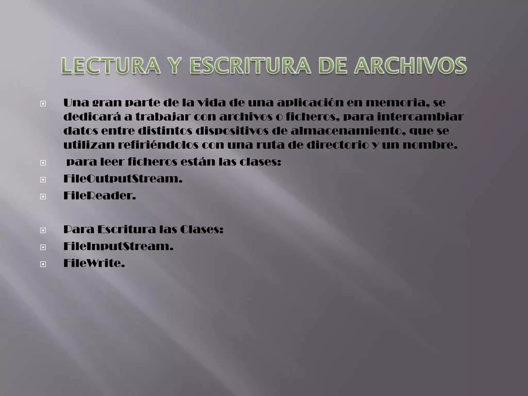    Una gran parte de la vida de una aplicación en memoria, se
    dedicará a trabajar con archivos o ficheros, para intercambiar
    datos entre distintos dispositivos de almacenamiento, que se
    utilizan refiriéndolos con una ruta de directorio y un nombre.
   para leer ficheros están las clases:
   FileOutputStream.
   FileReader.

   Para Escritura las Clases:
   FileInputStream.
   FileWrite.
 