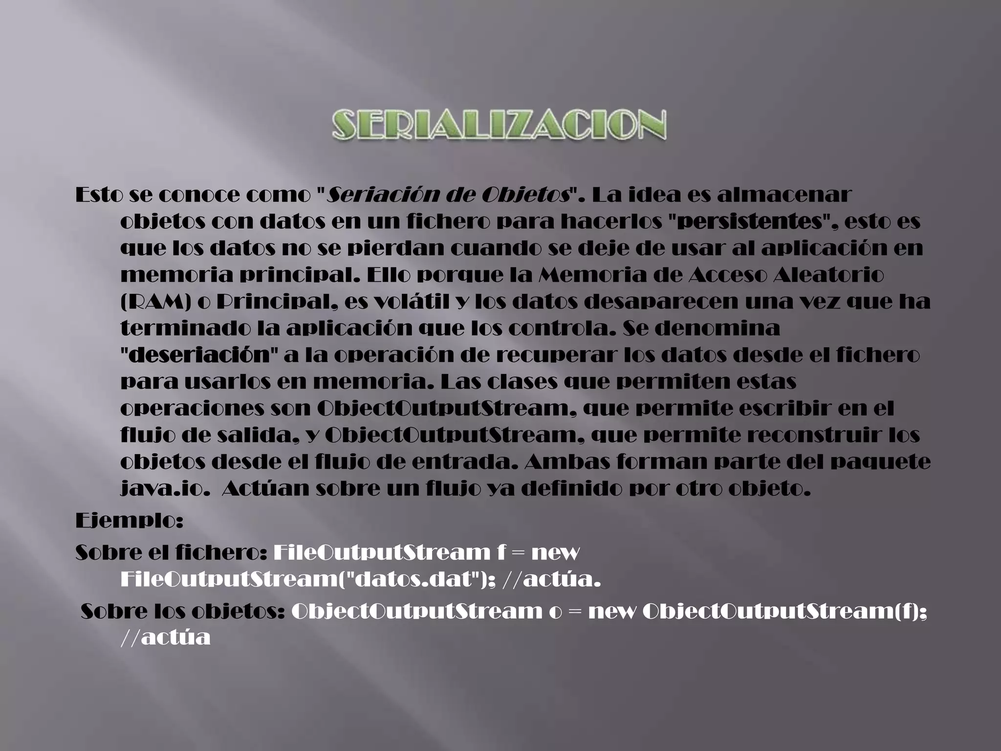 Esto se conoce como "Seriación de Objetos". La idea es almacenar
    objetos con datos en un fichero para hacerlos "persistentes", esto es
    que los datos no se pierdan cuando se deje de usar al aplicación en
    memoria principal. Ello porque la Memoria de Acceso Aleatorio
    (RAM) o Principal, es volátil y los datos desaparecen una vez que ha
    terminado la aplicación que los controla. Se denomina
    "deseriación" a la operación de recuperar los datos desde el fichero
    para usarlos en memoria. Las clases que permiten estas
    operaciones son ObjectOutputStream, que permite escribir en el
    flujo de salida, y ObjectOutputStream, que permite reconstruir los
    objetos desde el flujo de entrada. Ambas forman parte del paquete
    java.io. Actúan sobre un flujo ya definido por otro objeto.
Ejemplo:
Sobre el fichero: FileOutputStream f = new
    FileOutputStream("datos.dat"); //actúa.
Sobre los objetos: ObjectOutputStream o = new ObjectOutputStream(f);
    //actúa
 