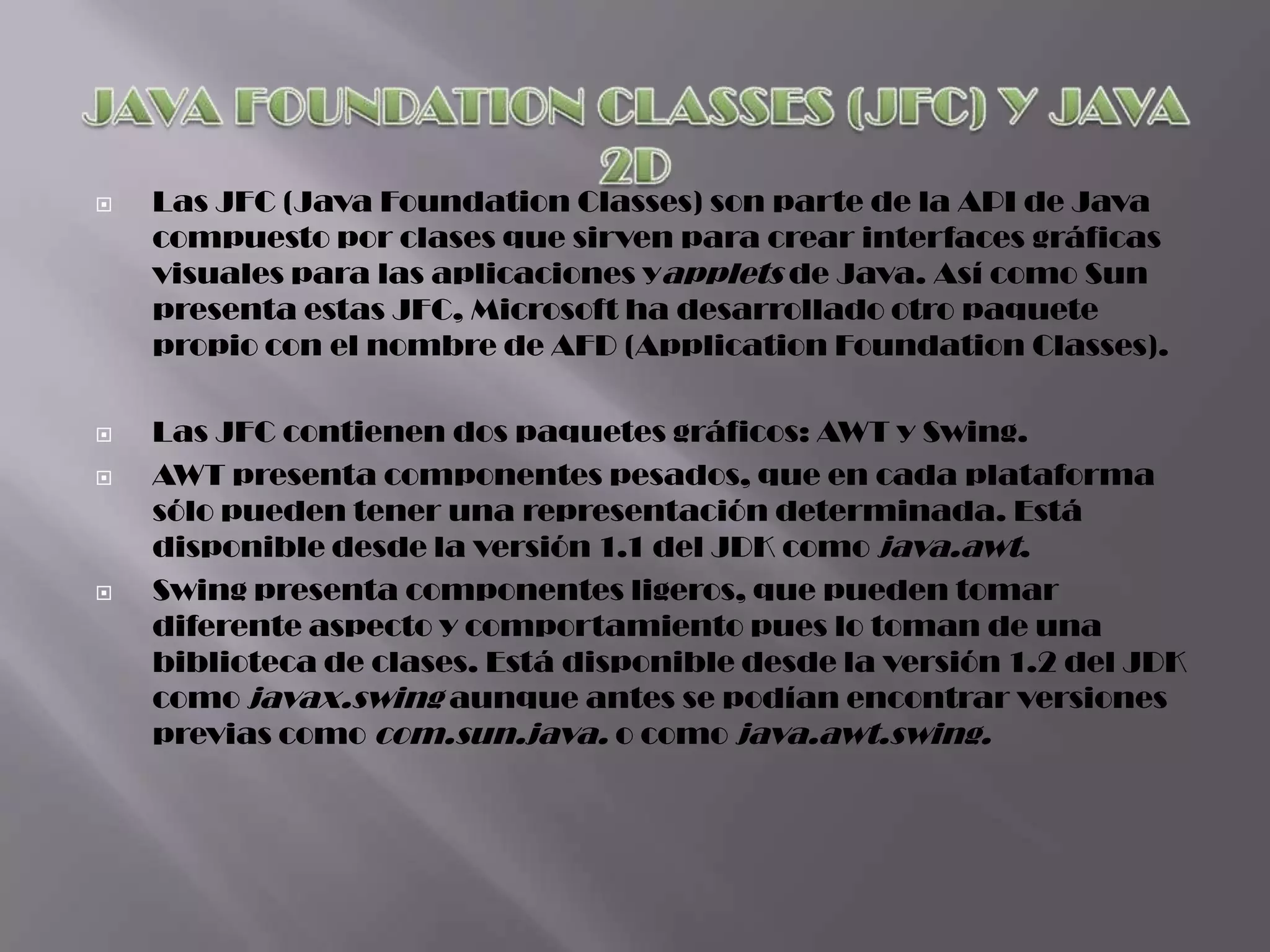    Las JFC (Java Foundation Classes) son parte de la API de Java
    compuesto por clases que sirven para crear interfaces gráficas
    visuales para las aplicaciones yapplets de Java. Así como Sun
    presenta estas JFC, Microsoft ha desarrollado otro paquete
    propio con el nombre de AFD (Application Foundation Classes).

   Las JFC contienen dos paquetes gráficos: AWT y Swing.
   AWT presenta componentes pesados, que en cada plataforma
    sólo pueden tener una representación determinada. Está
    disponible desde la versión 1.1 del JDK como java.awt.
   Swing presenta componentes ligeros, que pueden tomar
    diferente aspecto y comportamiento pues lo toman de una
    biblioteca de clases. Está disponible desde la versión 1.2 del JDK
    como javax.swing aunque antes se podían encontrar versiones
    previas como com.sun.java. o como java.awt.swing.
 