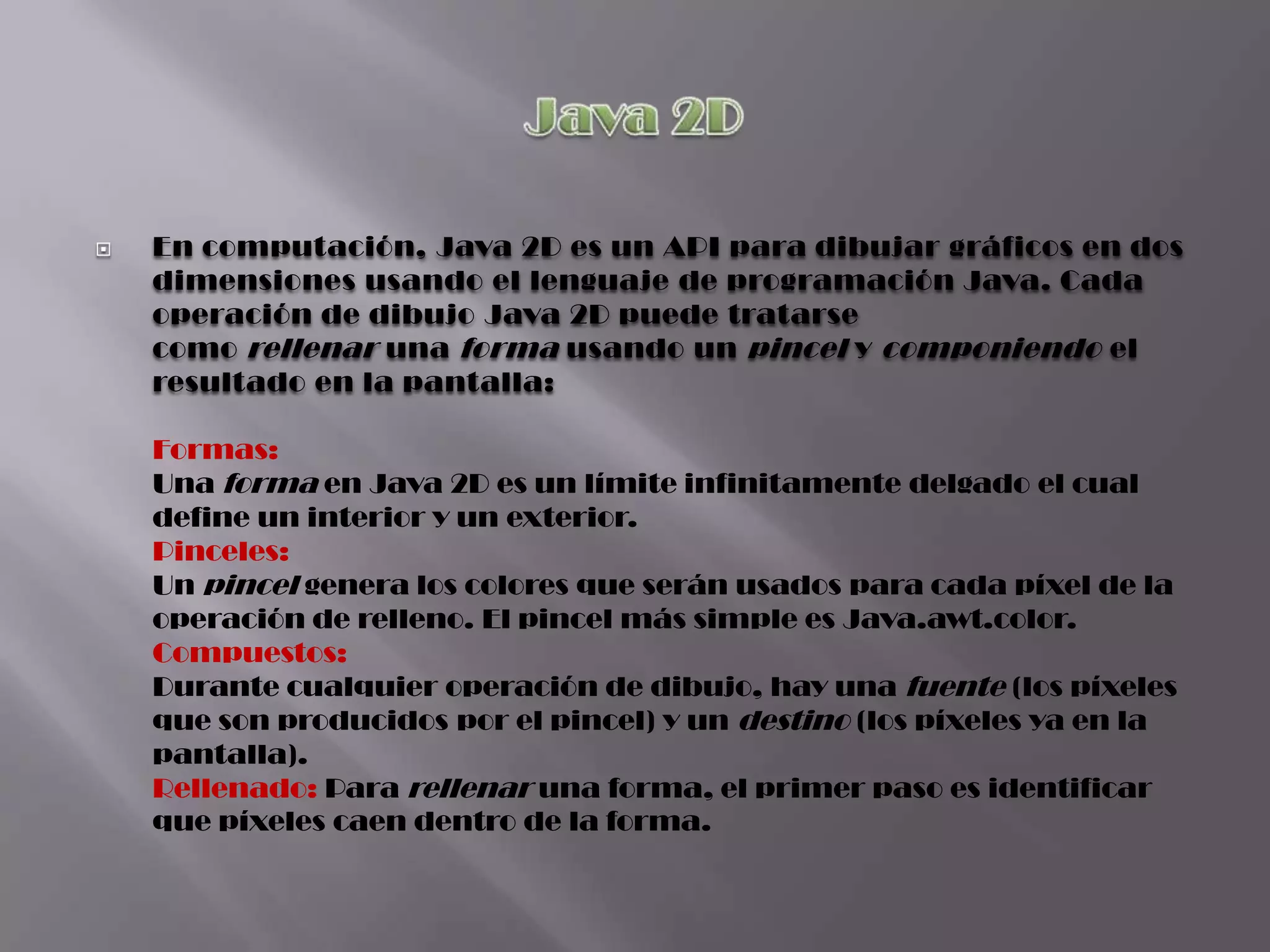   En computación, Java 2D es un API para dibujar gráficos en dos
    dimensiones usando el lenguaje de programación Java. Cada
    operación de dibujo Java 2D puede tratarse
    como rellenar una forma usando un pincel y componiendo el
    resultado en la pantalla:

    Formas:
    Una forma en Java 2D es un límite infinitamente delgado el cual
    define un interior y un exterior.
    Pinceles:
    Un pincel genera los colores que serán usados para cada píxel de la
    operación de relleno. El pincel más simple es Java.awt.color.
    Compuestos:
    Durante cualquier operación de dibujo, hay una fuente (los píxeles
    que son producidos por el pincel) y un destino (los píxeles ya en la
    pantalla).
    Rellenado: Para rellenar una forma, el primer paso es identificar
    que píxeles caen dentro de la forma.
 