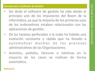 @alfredovela
SOFTWAREDEGESTIÓN:INTRODUCCIÓN
Introducción al Software de Gestión
• Sin duda el software de gestión ha sido desde el
principio uno de los impulsores del Boom de la
informática, ya que la mayoría de los primeros usos
de los ordenadores estaban relacionados con las
aplicaciones de gestión.
• De las tarjetas perforadas a la nube ha habido una
evolución constante y rápida que ha llevado a
automatizar muchos de los procesos
administrativos de las Organizaciones.
• Asientos, pedidos, facturas o nóminas en la
mayoría de los casos se realizan de forma
automática.
 