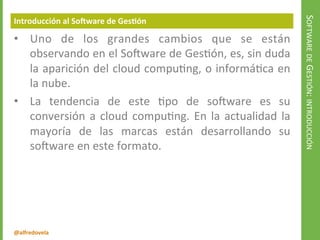 @alfredovela
SOFTWAREDEGESTIÓN:INTRODUCCIÓN
Introducción al Software de Gestión
• Uno de los grandes cambios que se están
observando en el Software de Gestión, es, sin duda
la aparición del cloud computing, o informática en
la nube.
• La tendencia de este tipo de software es su
conversión a cloud computing. En la actualidad la
mayoría de las marcas están desarrollando su
software en este formato.
 