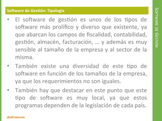 @alfredovela
SOFTWAREDEGESTIÓN
Software de Gestión: Tipología
• El software de gestión es unos de los tipos de
software más prolífico y diverso que existente, ya
que abarcan los campos de fiscalidad, contabilidad,
gestión, almacén, facturación, … y además es muy
sensible al tamaño de la empresa y al sector de la
misma.
• También existe una diversidad de este tipo de
software en función de los tamaños de la empresa,
ya que los requerimientos no son iguales.
• También hay que destacar en este punto que este
tipo de software es muy local, ya que estos
programas dependen de la legislación de cada país.
 
