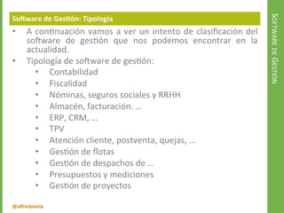 @alfredovela
SOFTWAREDEGESTIÓN
Software de Gestión: Tipología
• A continuación vamos a ver un intento de clasificación del
software de gestión que nos podemos encontrar en la
actualidad.
• Tipología de software de gestión:
• Contabilidad
• Fiscalidad
• Nóminas, seguros sociales y RRHH
• Almacén, facturación. …
• ERP, CRM, …
• TPV
• Atención cliente, postventa, quejas, …
• Gestión de flotas
• Gestión de despachos de …
• Presupuestos y mediciones
• Gestión de proyectos
 