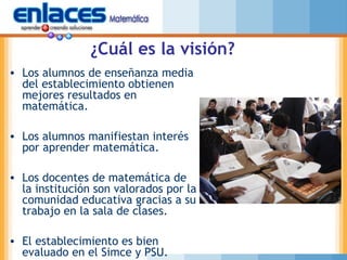 ¿Cuál es la visión?
• Los alumnos de enseñanza media
del establecimiento obtienen
mejores resultados en
matemática.
• Los alumnos manifiestan interés
por aprender matemática.
• Los docentes de matemática de
la institución son valorados por la
comunidad educativa gracias a su
trabajo en la sala de clases.
• El establecimiento es bien
evaluado en el Simce y PSU.
 