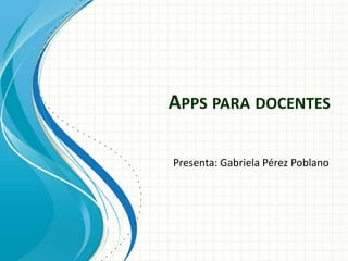 APPS PARA DOCENTES

Presenta: Gabriela Pérez Poblano
 