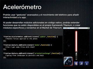Acelerómetro
Podrás usar “gestures” avanzados y el movimiento del telefono para añadir
interactividad a tu app.

Al poder desarrollar módulos adicionales en código nativo, podrás extender
funciones que no estén disponibles en el propio framework Titanium, o crear
módulos especíﬁcos y venderlos en el Market de Titanium.
 