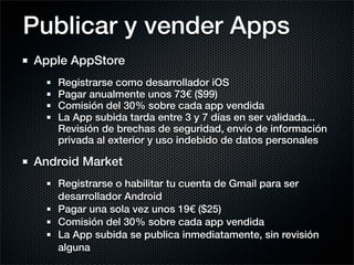 Publicar y vender Apps
Apple AppStore
   Registrarse como desarrollador iOS
   Pagar anualmente unos 73€ ($99)
   Comisión del 30% sobre cada app vendida
   La App subida tarda entre 3 y 7 días en ser validada...
   Revisión de brechas de seguridad, envío de información
   privada al exterior y uso indebido de datos personales

Android Market
   Registrarse o habilitar tu cuenta de Gmail para ser
   desarrollador Android
   Pagar una sola vez unos 19€ ($25)
   Comisión del 30% sobre cada app vendida
   La App subida se publica inmediatamente, sin revisión
   alguna
 