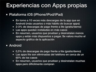 Experiencias con Apps propias
 Plataforma iOS (iPhone/iPod/iPad)
     En torno a 10 veces más descargas de la app que en
     Android (más usuarios o más hábito de buscar apps)
     2-3% de descargas de pago frente a lite (gratis/demo)
     Las apps quedan instaladas en más casos
     En resumen, usuarios que prueban y desinstalan menos
     apps y están más dispuestos a pagar. Se valora mucho el
     aspecto gráﬁco de la aplicación

 Android
     0,5% de descargas de pago frente a lite (gratis/demo)
     Las apps lite son eliminadas del teléfono en cerca de un
     60% de los casos
     En resumen, usuarios que prueban y desinstalan muchas
     apps pero difícilmente compran
 