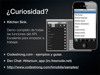 ¿Curiosidad?
Kitchen Sink.

Demo completo de todas
las funciones del API.
Excelente para empezar a
trabajar.


Codestrong.com - ejemplos y guías
Dev Chat: #titanium_app (irc.freenode.net)
http://www.codestrong.com/timobile/samples/
 