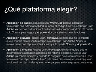 ¿Qué plataforma elegir?
Aplicación de pago: No puedes usar PhoneGap porque podrá ser
“pirateada” con extrema facilidad, al incluir el código fuente. Ni deberías usar
Adobe Air porque no funcionará en todos los dispositivos Android. Te queda
solo Corona para juegos y Appcelerator para el resto de aplicaciones.

Aplicación gratuita: Puedes usar PhoneGap, siempre que no te importe
que el mundo entero vea tu código. No deberías usar Adobe Air por la
misma razón que el punto anterior, así que te queda Corona y Appcelerator.

Aplicación a medida: Puedes usar PhoneGap, tu cliente quiere que le
desarrolles una aplicación a medida, no robarte el código. Puedes usar
Adobe Air mobile siempre y cuando te asegures de que tu cliente va a tener
terminales con el procesador Arm7, y le dejes bien claro (por escrito) que no
funcionará con terminales que no lo tenga, para evitar sorpresas posteriores.
 