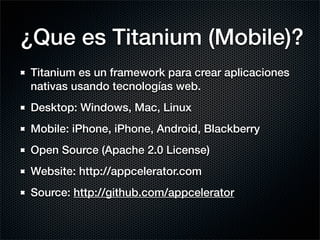 ¿Que es Titanium (Mobile)?
Titanium es un framework para crear aplicaciones
nativas usando tecnologías web.
Desktop: Windows, Mac, Linux
Mobile: iPhone, iPhone, Android, Blackberry
Open Source (Apache 2.0 License)
Website: http://appcelerator.com
Source: http://github.com/appcelerator
 