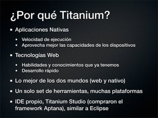 ¿Por qué Titanium?
Aplicaciones Nativas
  Velocidad de ejecución
  Aprovecha mejor las capacidades de los dispositivos

Tecnologías Web
  Habilidades y conocimientos que ya tenemos
  Desarrollo rápido

Lo mejor de los dos mundos (web y nativo)
Un solo set de herramientas, muchas plataformas
IDE propio, Titanium Studio (compraron el
framework Aptana), similar a Eclipse
 