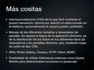 Más cositas
Internacionalización (i18n) de la app fácil mediante el
propio framework. Idioma por defecto el seleccionado en
el teléfono, opcionalmente el usuario puede cambiarlo.
Manejo de los diferentes tamaños y densidades de
pantalla. Se separa la lógica de la aplicación (ﬁcheros .js)
de la distribución de los datos en los diferentes tipos de
dispositivos y de pantallas (ﬁcheros .jss), mediante hojas
de estilo de tipo CSS.
APIs: Photo Gallery, Camara, HTTP Client, SOAP...
Posibilidad de utilizar bibliotecas externas como jQuery
Mobile para determinadas funciones en javascript.
 
