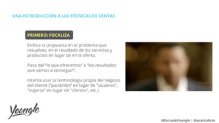 PRIMERO: FOCALIZA
Enfoca la propuesta en el problema que
resuelves, en el resultado de los servicios y
productos en lugar de en la oferta.
Pasa del “lo que ofrecemos” a “los resultados
que vamos a conseguir”.
Intenta usar la terminología propia del negocio
del cliente (“pacientes” en lugar de “usuarios”,
“viajeros” en lugar de “clientes”, etc.)
UNA INTRODUCCIÓN A LAS TÉCNICAS DE VENTAS
@EscuelaYoungle | @acantalicio
 