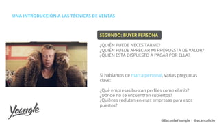 SEGUNDO: BUYER PERSONA
¿QUIÉN PUEDE NECESITARME?
¿QUIÉN PUEDE APRECIAR MI PROPUESTA DE VALOR?
¿QUIÉN ESTÁ DISPUESTO A PAGAR POR ELLA?
Si hablamos de marca personal, varias preguntas
clave:
¿Qué empresas buscan perfiles como el mío?
¿Dónde no se encuentran cubiertos?
¿Quiénes reclutan en esas empresas para esos
puestos?
UNA INTRODUCCIÓN A LAS TÉCNICAS DE VENTAS
@EscuelaYoungle | @acantalicio
 