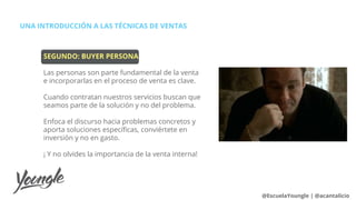 UNA INTRODUCCIÓN A LAS TÉCNICAS DE VENTAS
@EscuelaYoungle | @acantalicio
SEGUNDO: BUYER PERSONA
Las personas son parte fundamental de la venta
e incorporarlas en el proceso de venta es clave.
Cuando contratan nuestros servicios buscan que
seamos parte de la solución y no del problema.
Enfoca el discurso hacia problemas concretos y
aporta soluciones específicas, conviértete en
inversión y no en gasto.
¡ Y no olvides la importancia de la venta interna!
 