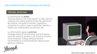 UNA INTRODUCCIÓN A LAS TÉCNICAS DE VENTAS
@EscuelaYoungle | @acantalicio
TERCERA: INVESTIGA
La información es poder.
Trata de obtener más información no sólo sobre la
empresa sino sobre quiénes toman las decisiones
de compra, con quién te reúnes, trayectoria,
contactos en común, visita su perfil de Linkedin y
Twitter con anterioridad a la reunión, etc.
La información ayuda a priorizar.
Investiga sobre el conocimiento que la empresa
tiene de nuestros servicios y de nosotros mismos
como empresa. Trabaja siempre hacia el
conocimiento y la recomendación, básicos para
generar confianza.
 