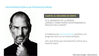 CUARTA: EL DISCURSO DE VENTA
ES EL MOMENTO DE LA VERDAD:
¿DÓNDE Y CÓMO PUEDO HACER MEJORAR EL
NEGOCIO DEL CLIENTE?
Si hablamos de marca personal, volvemos a la
pregunta clave con un nuevo enfoque:
¿Por qué tienes que contratarme? ¿Cómo voy a
hacerte mejor?
UNA INTRODUCCIÓN A LAS TÉCNICAS DE VENTAS
@EscuelaYoungle | @acantalicio
 