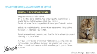 UNA INTRODUCCIÓN A LAS TÉCNICAS DE VENTAS
@EscuelaYoungle | @acantalicio
CUARTA: EL DISCURSO DE VENTA
Prepara un discurso de venta.
En la medida de lo posible, haz una pequeña auditoría de la
implantación del servicio en el posible cliente.
Busca información sobre problemáticas específicas del sector.
Estudia a su competencia e infórmate de quiénes son y cómo
trabajan los líderes de su sector.
Prioriza servicios de tu cartera en función de la relevancia para el
cliente y la oportunidad.
Hay que tener claros problemas y soluciones. Acompáñate de
referencias y ejemplos de trabajos para sectores o empresas
afines por volumen o características del negocio que el cliente
conozca.
 