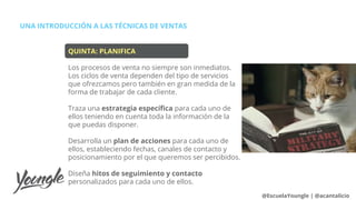 UNA INTRODUCCIÓN A LAS TÉCNICAS DE VENTAS
@EscuelaYoungle | @acantalicio
QUINTA: PLANIFICA
Los procesos de venta no siempre son inmediatos.
Los ciclos de venta dependen del tipo de servicios
que ofrezcamos pero también en gran medida de la
forma de trabajar de cada cliente.
Traza una estrategia específica para cada uno de
ellos teniendo en cuenta toda la información de la
que puedas disponer.
Desarrolla un plan de acciones para cada uno de
ellos, estableciendo fechas, canales de contacto y
posicionamiento por el que queremos ser percibidos.
Diseña hitos de seguimiento y contacto
personalizados para cada uno de ellos.
 