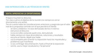 UNA INTRODUCCIÓN A LAS TÉCNICAS DE VENTAS
@EscuelaYoungle | @acantalicio
SEXTA: APROVECHA LA OPORTUNIDAD
Prepara muy bien tu discurso.
Ten claro cuál es el objetivo de la reunión (no siempre es cerrar
directamente una venta).
Ten en cuenta todas las consideraciones anteriores y asegúrate que el valor
real de tu propuesta coincide con el que percibirá el cliente:
- sé claro y didáctico: no seas demasiado técnico ni teórico
- estructura el discurso
- no te enrrolles contando quién eres, demuéstralo
- habla siempre en clave de problemas, soluciones y resultados
- escucha al cliente, déjale que hable
- usa la empatía para orientar tu exposición hacia las inquietudes y
problemas que manifiesta
- si vas a entregar documentación, hazlo al final de la exposición
- sonríe, usa tu mejor vocabulario y “sé persona”
 