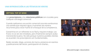 UNA INTRODUCCIÓN A LAS TÉCNICAS DE VENTAS
@EscuelaYoungle | @acantalicio
SÉPTIMA: TOP OF MIND
Los prescriptores y las relaciones públicas son cruciales para
cualquier estrategia comercial.
Cuando realizamos una acción comercial concreta sembramos
una semilla que requiere agua y nutrientes de manera
recurrente para crecer fuerte en el bosque de la competencia.
Convertirse en un referente no es fácil y requiere trabajo. Los
frutos no se ven de inmediato, pero finalmente siempre acaba
mereciendo la pena. No sólo porque nuestros posibles clientes
se acuerden: los prescriptores son fundamentales.
Redes sociales, blogs, acciones de marca, presencia en eventos
y publicaciones del sector, participación en charlas...
 