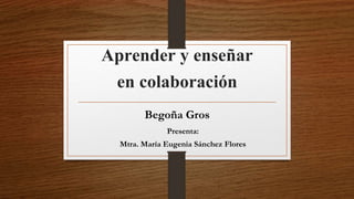 Aprender y enseñar 
en colaboración 
Begoña Gros 
Presenta: 
Mtra. María Eugenia Sánchez Flores 
 