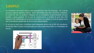 EJEMPLO
• Un estudiante de primero básico está aprendiendo a leer. Sin embargo, aún cuando
reconoce algunas palabras básicas, tiene dificultades para leer oraciones completas.
En virtud de ello, su profesor trabajará con su estudiante proporcionando lecturas
guiadas y apoyo gradual. Por lo que en consecuencia, a medida de que este niño
adquiera más habilidades en la lectura, el profesor va a reducir el nivel de apoyo hasta
que el estudiante pueda leer de forma más independiente.
• Es así que en este caso, el profesor está trabajando dentro de la ZDP del estudiante,
brindando todo el apoyo necesario para que este pueda desarrollar sus habilidades de
lectura.
 
