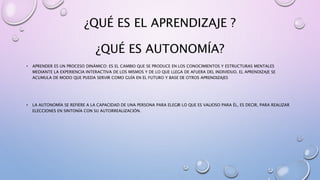 ¿QUÉ ES EL APRENDIZAJE ?
¿QUÉ ES AUTONOMÍA?
• APRENDER ES UN PROCESO DINÁMICO: ES EL CAMBIO QUE SE PRODUCE EN LOS CONOCIMIENTOS Y ESTRUCTURAS MENTALES
MEDIANTE LA EXPERIENCIA INTERACTIVA DE LOS MISMOS Y DE LO QUE LLEGA DE AFUERA DEL INDIVIDUO. EL APRENDIZAJE SE
ACUMULA DE MODO QUE PUEDA SERVIR COMO GUÍA EN EL FUTURO Y BASE DE OTROS APRENDIZAJES
• LA AUTONOMÍA SE REFIERE A LA CAPACIDAD DE UNA PERSONA PARA ELEGIR LO QUE ES VALIOSO PARA ÉL, ES DECIR, PARA REALIZAR
ELECCIONES EN SINTONÍA CON SU AUTORREALIZACIÓN.
 
