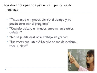 Los docentes pueden presentar  posturas de
  rechazo

    “Trabajando en grupos pierdo el tiempo y no
     puedo terminar el programa”
    “Cuando trabajo en grupos unos miran y otros
     trabajan”
    “No se puede evaluar el trabajo en grupo”
    “Las veces que intenté hacerlo se me desordenó
     toda la clase”
 