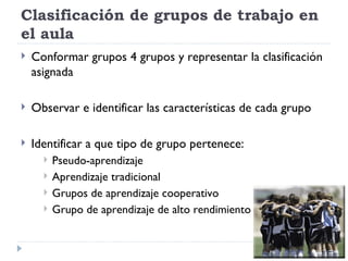 Clasificación de grupos de trabajo en
el aula
   Conformar grupos 4 grupos y representar la clasificación
    asignada

   Observar e identificar las características de cada grupo

   Identificar a que tipo de grupo pertenece:
         Pseudo-aprendizaje
         Aprendizaje tradicional
         Grupos de aprendizaje cooperativo
         Grupo de aprendizaje de alto rendimiento
 