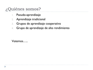 ¿Quiénes somos?
  1.   Pseudo-aprendizaje
  2.   Aprendizaje tradicional
  3.   Grupos de aprendizaje cooperativo
  4.   Grupo de aprendizaje de alto rendimiento



  Votemos…..
 