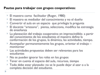 Pautas para trabajar con grupos cooperativos:

    El maestro como  facilitador (Roger, 1980)
    El maestro es mediador del conocimiento y no el dueño
    Convertir el aula en un espacio  que privilegia la pregunta
    El docente “artesano”,  piensa, selecciona, modifica las estrategia
     de enseñanza
    La planeación del trabajo cooperativo en imprescindible- a partir
     del conocimiento de los estudiantes el maestro define la
     conformación de los grupos, la dinámica, las actividades, tiempo.
    Acompañar permanentemente los grupos, orientar el trabajo –
     monitorear
    Las actividades propuestas deben ser relevantes para los
     estudiantes
    No se pueden ignorar los roles en los grupos
    Tener en cuenta el espacio del aula, recursos, tiempo
    Todo debe estar planeado: no se le puede dejar al azar o a la
     completa decisión del estudiante.
 
