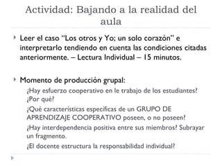 Actividad: Bajando a la realidad del
                    aula
   Leer el caso “Los otros y Yo; un solo corazón” e
    interpretarlo tendiendo en cuenta las condiciones citadas
    anteriormente. – Lectura Individual – 15 minutos.

   Momento de producción grupal:
      ¿Hay esfuerzo cooperativo en le trabajo de los estudiantes?
      ¿Por qué?
      ¿Qué características específicas de un GRUPO DE
      APRENDIZAJE COOPERATIVO poseen, o no poseen?
      ¿Hay interdependencia positiva entre sus miembros? Subrayar
      un fragmento.
      ¿El docente estructura la responsabilidad individual?
 