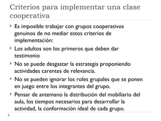 Criterios para implementar una clase
cooperativa
   Es imposible trabajar con grupos cooperativos
    genuinos de no mediar estos criterios de
    implementación:
   Los adultos son los primeros que deben dar
    testimonio
   No se puede desgastar la estrategia proponiendo
    actividades carentes de relevancia.
   No se pueden ignorar los roles grupales que se ponen
    en juego entre los integrantes del grupo.
   Pensar de antemano la distribución del mobiliario del
    aula, los tiempos necesarios para desarrollar la
    actividad, la conformación ideal de cada grupo.
 