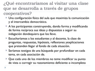 ¿Qué encontraríamos al visitar una clase
que se desarrolla a través de grupos
cooperativos?
    Una configuración física del aula que maximiza la comunicación
     y el intercambio democrático.
    A los participantes construyendo, dando forma y modificando
     de forma recíproca sus ideas y dispuestos a seguir su
     indagación dondequiera que los lleve.
    Escucharíamos a los estudiantes y al docente, la clase de
     preguntas, respuestas, hipótesis, reflexiones yexplicaciones
     que pretenden llegar al fondo de cada situación.
    Seríamos testigos de una búsqueda por profundizar en cada
     tema, en cada asociación de.
    Que cada uno de los miembros no teme modificar su punto
     de vista o corregir su razonamiento deficiente o incompleto
 