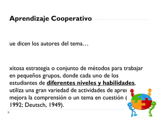 Aprendizaje Cooperativo


ue dicen los autores del tema…



xitosa estrategia o conjunto de métodos para trabajar
en pequeños grupos, donde cada uno de los
estudiantes de diferentes niveles y habilidades,
utiliza una gran variedad de actividades de aprendizaje y
mejora la comprensión o un tema en cuestión (Balkom,
1992; Deutsch, 1949).
 