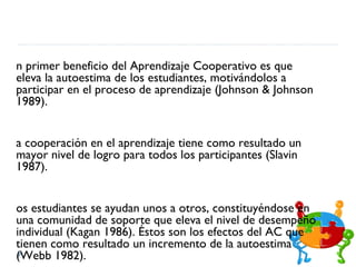 n primer beneficio del Aprendizaje Cooperativo es que
eleva la autoestima de los estudiantes, motivándolos a
participar en el proceso de aprendizaje (Johnson & Johnson
1989).


a cooperación en el aprendizaje tiene como resultado un
mayor nivel de logro para todos los participantes (Slavin
1987).


os estudiantes se ayudan unos a otros, constituyéndose en
una comunidad de soporte que eleva el nivel de desempeño
individual (Kagan 1986). Éstos son los efectos del AC que
tienen como resultado un incremento de la autoestima
(Webb 1982).
 