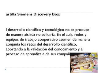 artilla Siemens Discovery Box:



l desarrollo científico y tecnológico no se produce
de manera aislada no solitaria. En el aula, redes y
equipos de trabajo cooperativo asumen de manera
conjunta los retos del desarrollo científico,
aportando a la validación del conocimiento y al
proceso de aprendizaje de sus compañeros.
 